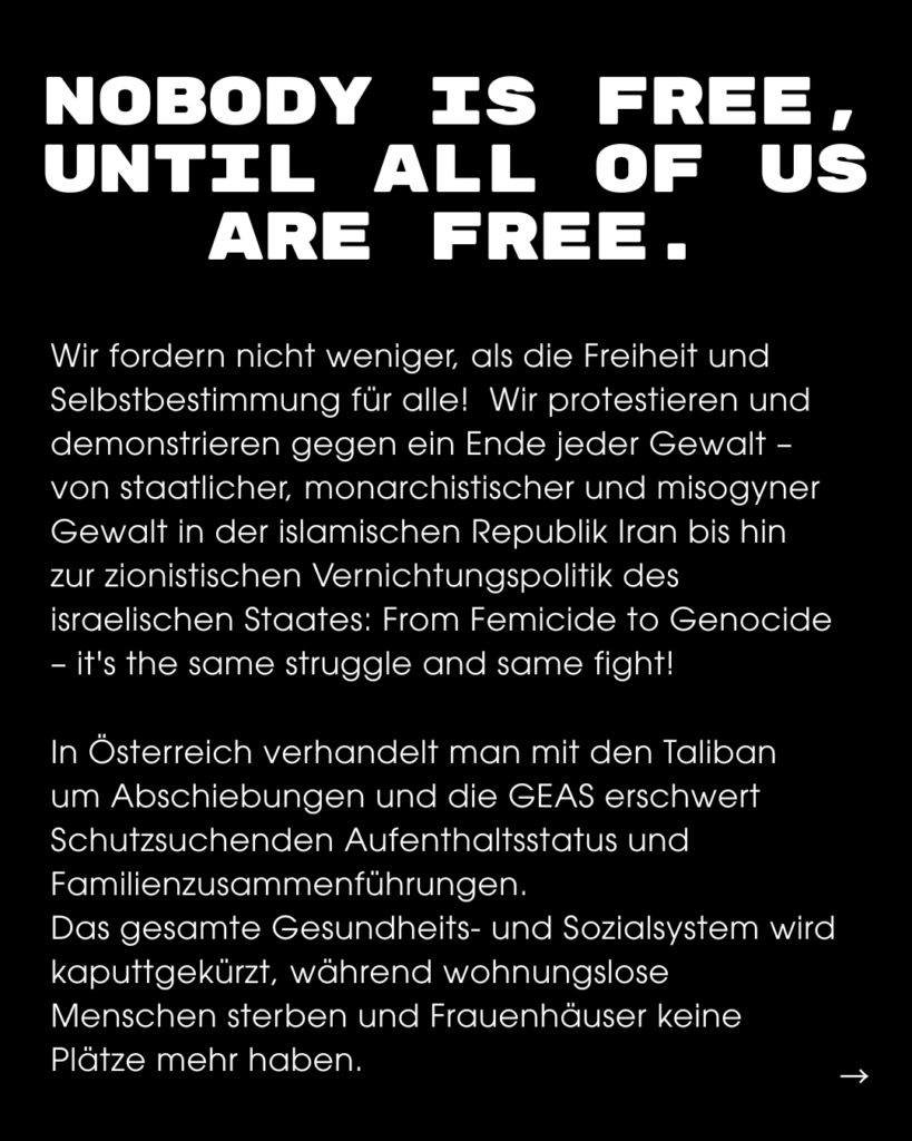Seite eines Instagram Posts, Text-Inhalt: NOBODY IS IS FREE, UNTIL ALL OF US ARE FREE. Wir fordern nicht weniger, als die Freiheit und Selbstbestimmung für alle! Wir protestieren und demonstrieren gegen ein Ende jeder Gewalt - von staatlicher, monarchistischer und misogyner Gewalt in der islamischen Republik Iran bis hin zur zionistischen Vernichtungspolitik des israelischen Staates: From Femicide to Genocide - it's the same struggle and same fight! In Österreich verhandelt man mit den Taliban um Abschiebungen und die GEAS erschwert Schutzsuchenden Aufenthaltsstatus und Familienzusammenführungen. Das gesamte Gesundheits- und Sozialsystem wird kaputtgekürzt, während wohnungslose Menschen sterben und Frauenhäuser keine Plätze mehr haben.