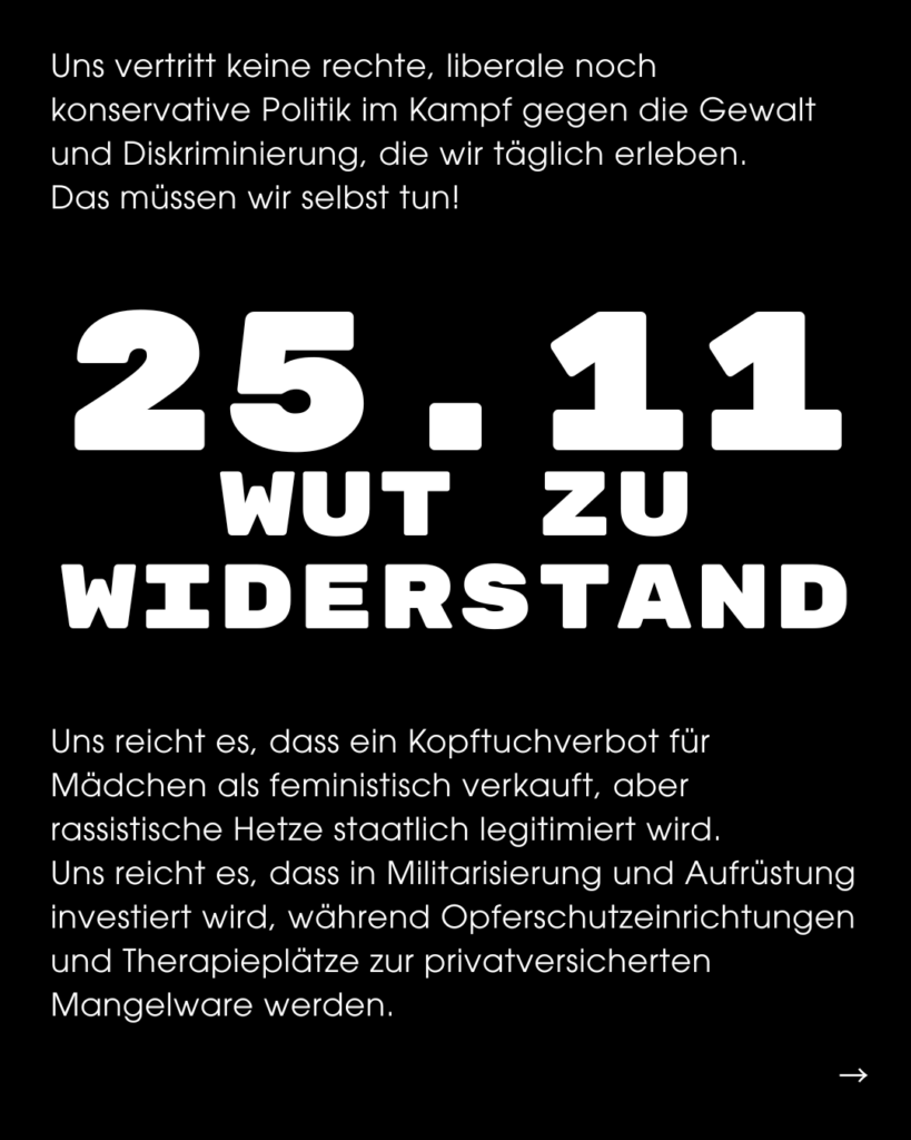 Seite eines Instagram Posts, Text-Inhalt: Uns vertritt keine rechte, liberale noch konservative Politik im Kampf gegen die Gewalt und Diskriminierung, die wir täglich erleben. Das müssen wir selbst tun! WUT 20 WIDERSTAND Uns reicht es, dass ein Kopftuchverbot für Mädchen als feministisch verkauft, aber rassistische Hetze staatlich legitimiert wird. Uns reicht es, dass in Militarisierung und Aufrüstung investiert wird, während Opferschutzeinrichtungen und Therapieplätze zur privatversicherten Mangelware werden.