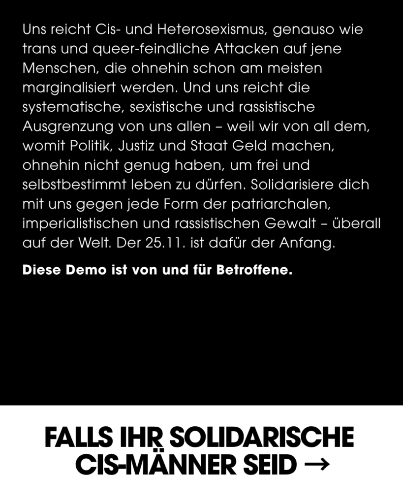 Seite eines Instagram Posts, Text-Inhalt: Uns reicht Cis- und Heterosexismus, genauso wie trans und queer-feindliche Attacken auf jene Menschen, die ohnehin schon am meisten marginalisiert werden. Und uns reicht die systematische, sexistische und rassistische Ausgrenzung von uns allen - weil wir von all dem, womit Politik, Justiz und Staat Geld machen, ohnehin nicht genug haben, um frei und selbstbestimmt leben zu dürfen. Solidarisiere dich mit uns gegen jede Form der patriarchalen, imperialistischen und rassistischen Gewalt - überall auf der Welt. Der 25.11. ist dafür der Anfang. Diese Demo ist von und für Betroffene. FALLS IHR SOLIDARISCHE CIS-MANNER SEID (Pfeil auf nächste Seite)