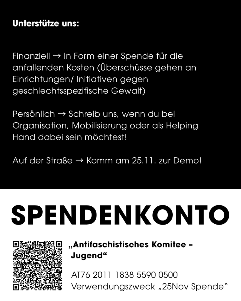 Seite eines Instagram Posts, Text-Inhalt: Unterstütze uns: Finanziell → In Form einer Spende für die anfallenden Kosten (Überschüsse gehen an Einrichtungen/ Initiativen gegen geschlechtsspezifische Gewalt) Persönlich → Schreib uns, wenn du bei Organisation, Mobilisierung oder als Helping Hand dabei sein möchtest! Auf der Straße → Komm am 25.11. zur Demo! SPENDENKONTO „Antifaschistisches Komitee - Jugend" AT76 2011 1838 5590 0500 Verwendungszweck „25Nov Spende"