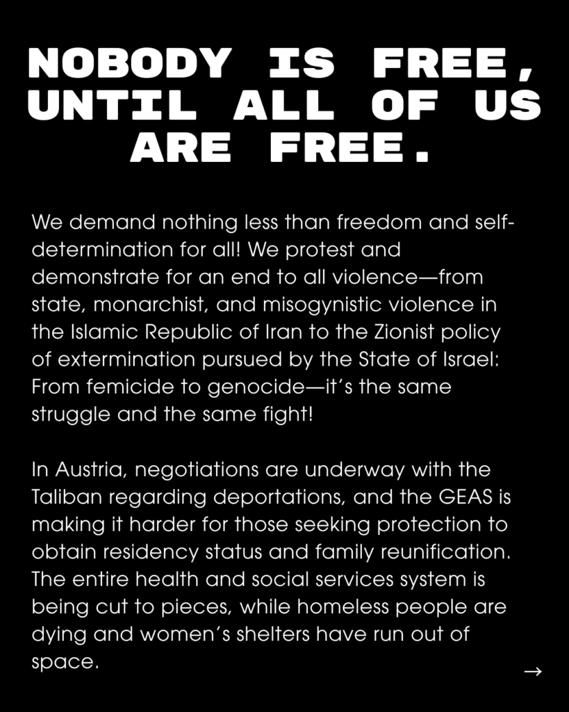 Slide Text: NOBODY IS IS FREE, UNTIL ALL OF US ARE FREE. We demand nothing less than freedom and self-determination for all! We protest and demonstrate for an end to all violence-from state, monarchist, and misogynistic violence in the Islamic Republic of Iran to the Zionist policy of extermination pursued by the State of Israel: From femicide to genocide-it's the same struggle and the same fight! In Austria, negotiations are underway with the Taliban regarding deportations, and the GEAS is making it harder for those seeking protection to obtain residency status and family reunification. The entire health and social services system is being cut to pieces, while homeless people are dying and women's shelters have run out of space.