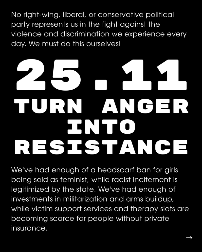 Slide Text: No right-wing, liberal, or conservative political party represents us in the fight against the violence and discrimination we experience every day. We must do this ourselves! 25.11 TURN ANGER INTO RESISTANCE We've had enough of a headscarf ban for girls being sold as feminist, while racist incitement is legitimized by the state. We've had enough of investments in militarization and arms buildup, while victim support services and therapy slots are becoming scarce for people without private insurance.