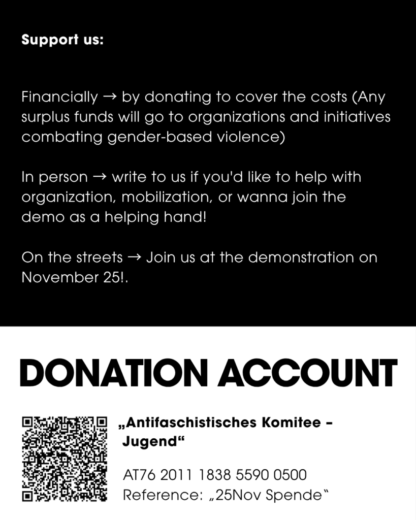 Slide Text: Support us: Financially → by donating to cover the costs (Any surplus funds will go to organizations and initiatives combating gender-based violence) In person → write to us if you'd like to help with organization, mobilization, or wanna join the demo as a helping hand! On the streets → Join us at the demonstration on November 25!. DONATION ACCOUNT „Antifaschistisches Komitee - Jugend" AT76 2011 1838 5590 0500 Reference: „25Nov Spende"